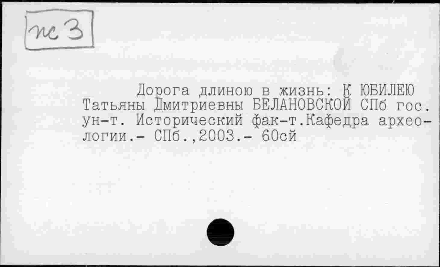 ﻿Дорога длиною в жизнь: К ЮБИЛЕЮ Татьяны Дмитриевны БЕЛАНОВСКОЙ СПб гос ун-т. Исторический фак-т.Кафедра архео логии.- СПб.,2003.- бОсй